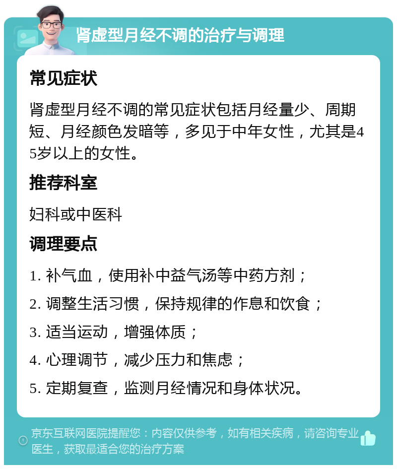 肾虚型月经不调的治疗与调理 常见症状 肾虚型月经不调的常见症状包括月经量少、周期短、月经颜色发暗等，多见于中年女性，尤其是45岁以上的女性。 推荐科室 妇科或中医科 调理要点 1. 补气血，使用补中益气汤等中药方剂； 2. 调整生活习惯，保持规律的作息和饮食； 3. 适当运动，增强体质； 4. 心理调节，减少压力和焦虑； 5. 定期复查，监测月经情况和身体状况。