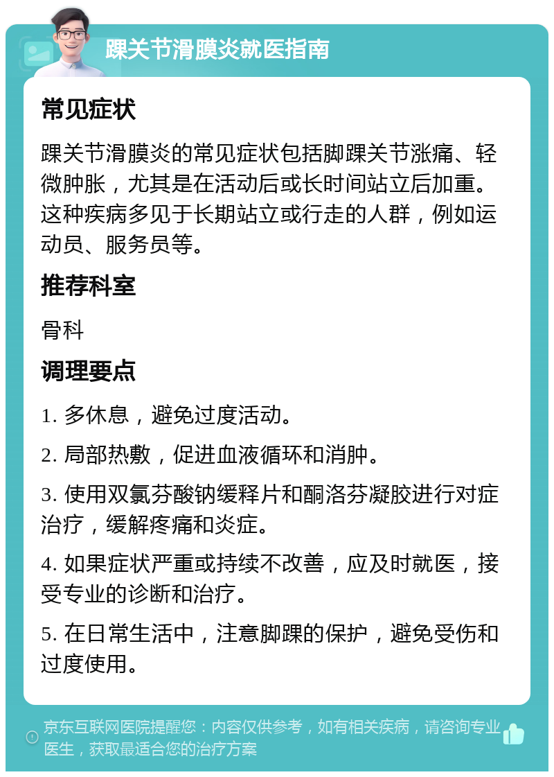 踝关节滑膜炎就医指南 常见症状 踝关节滑膜炎的常见症状包括脚踝关节涨痛、轻微肿胀，尤其是在活动后或长时间站立后加重。这种疾病多见于长期站立或行走的人群，例如运动员、服务员等。 推荐科室 骨科 调理要点 1. 多休息，避免过度活动。 2. 局部热敷，促进血液循环和消肿。 3. 使用双氯芬酸钠缓释片和酮洛芬凝胶进行对症治疗，缓解疼痛和炎症。 4. 如果症状严重或持续不改善，应及时就医，接受专业的诊断和治疗。 5. 在日常生活中，注意脚踝的保护，避免受伤和过度使用。