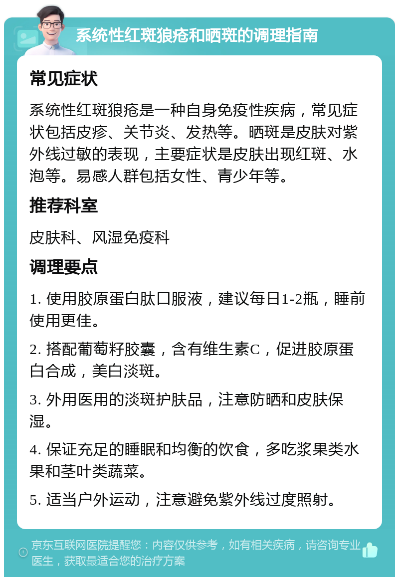 系统性红斑狼疮和晒斑的调理指南 常见症状 系统性红斑狼疮是一种自身免疫性疾病，常见症状包括皮疹、关节炎、发热等。晒斑是皮肤对紫外线过敏的表现，主要症状是皮肤出现红斑、水泡等。易感人群包括女性、青少年等。 推荐科室 皮肤科、风湿免疫科 调理要点 1. 使用胶原蛋白肽口服液，建议每日1-2瓶，睡前使用更佳。 2. 搭配葡萄籽胶囊，含有维生素C，促进胶原蛋白合成，美白淡斑。 3. 外用医用的淡斑护肤品，注意防晒和皮肤保湿。 4. 保证充足的睡眠和均衡的饮食，多吃浆果类水果和茎叶类蔬菜。 5. 适当户外运动，注意避免紫外线过度照射。