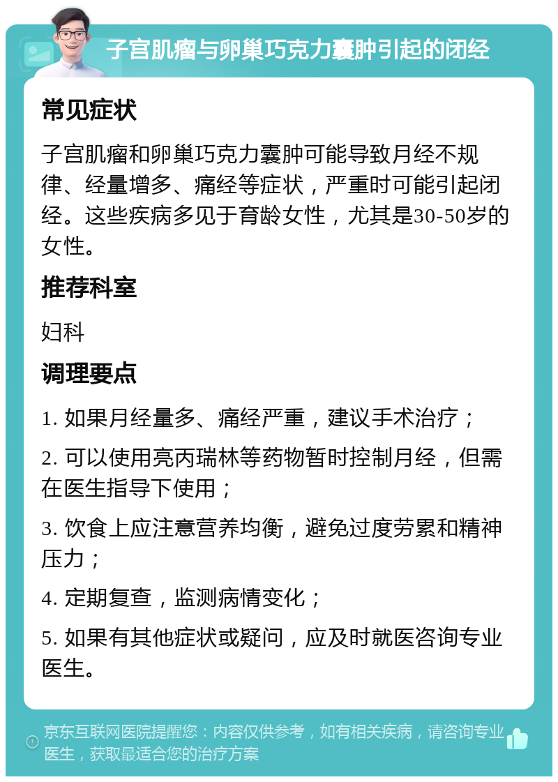 子宫肌瘤与卵巢巧克力囊肿引起的闭经 常见症状 子宫肌瘤和卵巢巧克力囊肿可能导致月经不规律、经量增多、痛经等症状，严重时可能引起闭经。这些疾病多见于育龄女性，尤其是30-50岁的女性。 推荐科室 妇科 调理要点 1. 如果月经量多、痛经严重，建议手术治疗； 2. 可以使用亮丙瑞林等药物暂时控制月经，但需在医生指导下使用； 3. 饮食上应注意营养均衡，避免过度劳累和精神压力； 4. 定期复查，监测病情变化； 5. 如果有其他症状或疑问，应及时就医咨询专业医生。