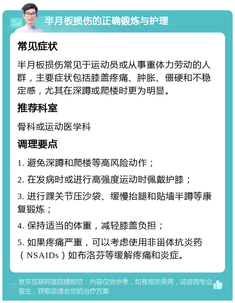 半月板损伤的正确锻炼与护理 常见症状 半月板损伤常见于运动员或从事重体力劳动的人群，主要症状包括膝盖疼痛、肿胀、僵硬和不稳定感，尤其在深蹲或爬楼时更为明显。 推荐科室 骨科或运动医学科 调理要点 1. 避免深蹲和爬楼等高风险动作； 2. 在发病时或进行高强度运动时佩戴护膝； 3. 进行踝关节压沙袋、缓慢抬腿和贴墙半蹲等康复锻炼； 4. 保持适当的体重，减轻膝盖负担； 5. 如果疼痛严重，可以考虑使用非甾体抗炎药（NSAIDs）如布洛芬等缓解疼痛和炎症。