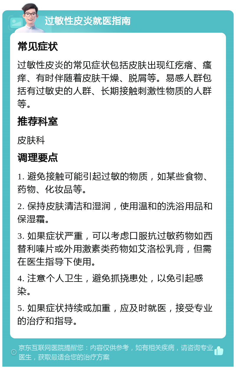 过敏性皮炎就医指南 常见症状 过敏性皮炎的常见症状包括皮肤出现红疙瘩、瘙痒、有时伴随着皮肤干燥、脱屑等。易感人群包括有过敏史的人群、长期接触刺激性物质的人群等。 推荐科室 皮肤科 调理要点 1. 避免接触可能引起过敏的物质，如某些食物、药物、化妆品等。 2. 保持皮肤清洁和湿润，使用温和的洗浴用品和保湿霜。 3. 如果症状严重，可以考虑口服抗过敏药物如西替利嗪片或外用激素类药物如艾洛松乳膏，但需在医生指导下使用。 4. 注意个人卫生，避免抓挠患处，以免引起感染。 5. 如果症状持续或加重，应及时就医，接受专业的治疗和指导。