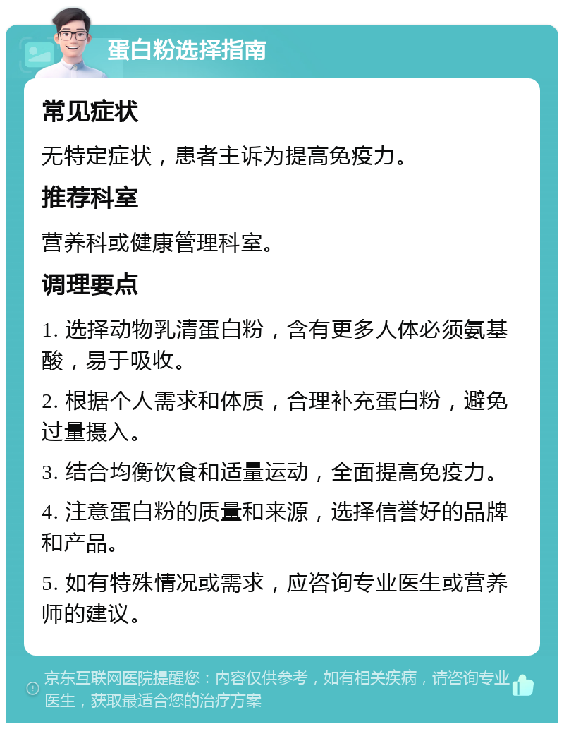 蛋白粉选择指南 常见症状 无特定症状，患者主诉为提高免疫力。 推荐科室 营养科或健康管理科室。 调理要点 1. 选择动物乳清蛋白粉，含有更多人体必须氨基酸，易于吸收。 2. 根据个人需求和体质，合理补充蛋白粉，避免过量摄入。 3. 结合均衡饮食和适量运动，全面提高免疫力。 4. 注意蛋白粉的质量和来源，选择信誉好的品牌和产品。 5. 如有特殊情况或需求，应咨询专业医生或营养师的建议。