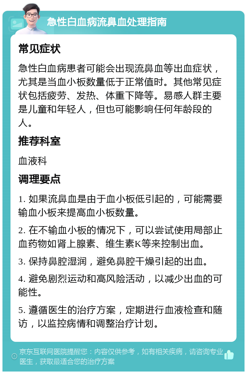 急性白血病流鼻血处理指南 常见症状 急性白血病患者可能会出现流鼻血等出血症状，尤其是当血小板数量低于正常值时。其他常见症状包括疲劳、发热、体重下降等。易感人群主要是儿童和年轻人，但也可能影响任何年龄段的人。 推荐科室 血液科 调理要点 1. 如果流鼻血是由于血小板低引起的，可能需要输血小板来提高血小板数量。 2. 在不输血小板的情况下，可以尝试使用局部止血药物如肾上腺素、维生素K等来控制出血。 3. 保持鼻腔湿润，避免鼻腔干燥引起的出血。 4. 避免剧烈运动和高风险活动，以减少出血的可能性。 5. 遵循医生的治疗方案，定期进行血液检查和随访，以监控病情和调整治疗计划。