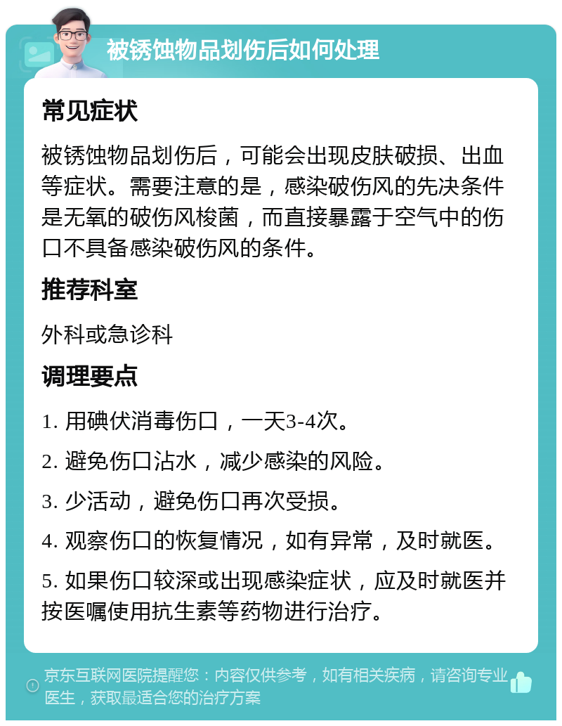 被锈蚀物品划伤后如何处理 常见症状 被锈蚀物品划伤后，可能会出现皮肤破损、出血等症状。需要注意的是，感染破伤风的先决条件是无氧的破伤风梭菌，而直接暴露于空气中的伤口不具备感染破伤风的条件。 推荐科室 外科或急诊科 调理要点 1. 用碘伏消毒伤口，一天3-4次。 2. 避免伤口沾水，减少感染的风险。 3. 少活动，避免伤口再次受损。 4. 观察伤口的恢复情况，如有异常，及时就医。 5. 如果伤口较深或出现感染症状，应及时就医并按医嘱使用抗生素等药物进行治疗。