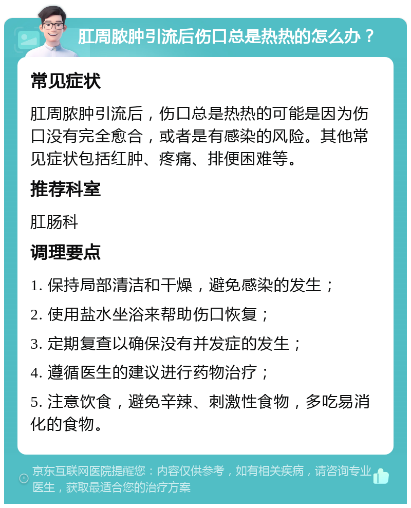 肛周脓肿引流后伤口总是热热的怎么办？ 常见症状 肛周脓肿引流后，伤口总是热热的可能是因为伤口没有完全愈合，或者是有感染的风险。其他常见症状包括红肿、疼痛、排便困难等。 推荐科室 肛肠科 调理要点 1. 保持局部清洁和干燥，避免感染的发生； 2. 使用盐水坐浴来帮助伤口恢复； 3. 定期复查以确保没有并发症的发生； 4. 遵循医生的建议进行药物治疗； 5. 注意饮食，避免辛辣、刺激性食物，多吃易消化的食物。