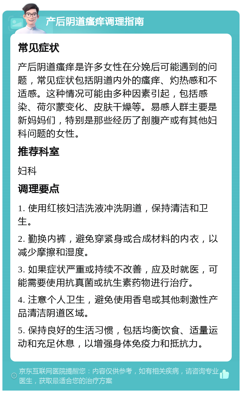 产后阴道瘙痒调理指南 常见症状 产后阴道瘙痒是许多女性在分娩后可能遇到的问题，常见症状包括阴道内外的瘙痒、灼热感和不适感。这种情况可能由多种因素引起，包括感染、荷尔蒙变化、皮肤干燥等。易感人群主要是新妈妈们，特别是那些经历了剖腹产或有其他妇科问题的女性。 推荐科室 妇科 调理要点 1. 使用红核妇洁洗液冲洗阴道，保持清洁和卫生。 2. 勤换内裤，避免穿紧身或合成材料的内衣，以减少摩擦和湿度。 3. 如果症状严重或持续不改善，应及时就医，可能需要使用抗真菌或抗生素药物进行治疗。 4. 注意个人卫生，避免使用香皂或其他刺激性产品清洁阴道区域。 5. 保持良好的生活习惯，包括均衡饮食、适量运动和充足休息，以增强身体免疫力和抵抗力。