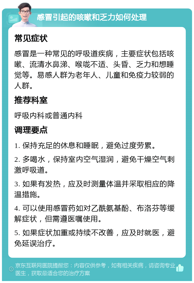 感冒引起的咳嗽和乏力如何处理 常见症状 感冒是一种常见的呼吸道疾病，主要症状包括咳嗽、流清水鼻涕、喉咙不适、头昏、乏力和想睡觉等。易感人群为老年人、儿童和免疫力较弱的人群。 推荐科室 呼吸内科或普通内科 调理要点 1. 保持充足的休息和睡眠，避免过度劳累。 2. 多喝水，保持室内空气湿润，避免干燥空气刺激呼吸道。 3. 如果有发热，应及时测量体温并采取相应的降温措施。 4. 可以使用感冒药如对乙酰氨基酚、布洛芬等缓解症状，但需遵医嘱使用。 5. 如果症状加重或持续不改善，应及时就医，避免延误治疗。