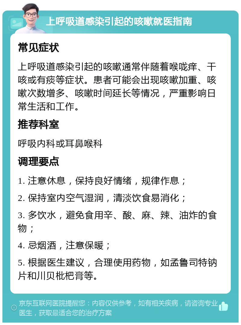 上呼吸道感染引起的咳嗽就医指南 常见症状 上呼吸道感染引起的咳嗽通常伴随着喉咙痒、干咳或有痰等症状。患者可能会出现咳嗽加重、咳嗽次数增多、咳嗽时间延长等情况，严重影响日常生活和工作。 推荐科室 呼吸内科或耳鼻喉科 调理要点 1. 注意休息，保持良好情绪，规律作息； 2. 保持室内空气湿润，清淡饮食易消化； 3. 多饮水，避免食用辛、酸、麻、辣、油炸的食物； 4. 忌烟酒，注意保暖； 5. 根据医生建议，合理使用药物，如孟鲁司特钠片和川贝枇杷膏等。