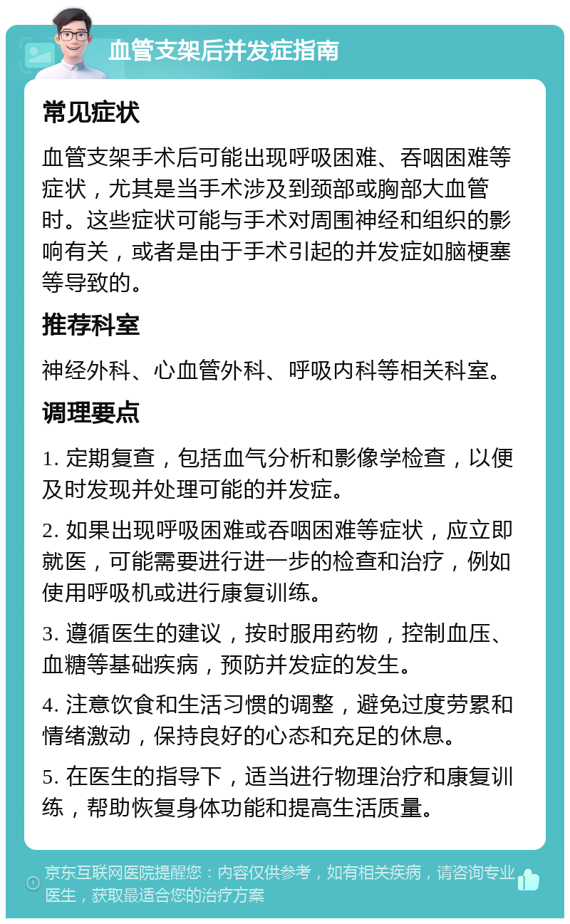 血管支架后并发症指南 常见症状 血管支架手术后可能出现呼吸困难、吞咽困难等症状，尤其是当手术涉及到颈部或胸部大血管时。这些症状可能与手术对周围神经和组织的影响有关，或者是由于手术引起的并发症如脑梗塞等导致的。 推荐科室 神经外科、心血管外科、呼吸内科等相关科室。 调理要点 1. 定期复查，包括血气分析和影像学检查，以便及时发现并处理可能的并发症。 2. 如果出现呼吸困难或吞咽困难等症状，应立即就医，可能需要进行进一步的检查和治疗，例如使用呼吸机或进行康复训练。 3. 遵循医生的建议，按时服用药物，控制血压、血糖等基础疾病，预防并发症的发生。 4. 注意饮食和生活习惯的调整，避免过度劳累和情绪激动，保持良好的心态和充足的休息。 5. 在医生的指导下，适当进行物理治疗和康复训练，帮助恢复身体功能和提高生活质量。