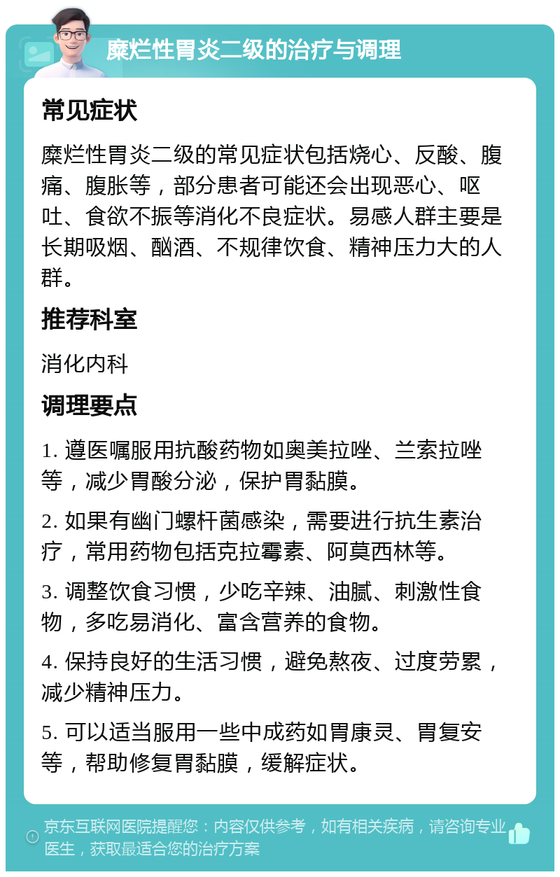 糜烂性胃炎二级的治疗与调理 常见症状 糜烂性胃炎二级的常见症状包括烧心、反酸、腹痛、腹胀等，部分患者可能还会出现恶心、呕吐、食欲不振等消化不良症状。易感人群主要是长期吸烟、酗酒、不规律饮食、精神压力大的人群。 推荐科室 消化内科 调理要点 1. 遵医嘱服用抗酸药物如奥美拉唑、兰索拉唑等，减少胃酸分泌，保护胃黏膜。 2. 如果有幽门螺杆菌感染，需要进行抗生素治疗，常用药物包括克拉霉素、阿莫西林等。 3. 调整饮食习惯，少吃辛辣、油腻、刺激性食物，多吃易消化、富含营养的食物。 4. 保持良好的生活习惯，避免熬夜、过度劳累，减少精神压力。 5. 可以适当服用一些中成药如胃康灵、胃复安等，帮助修复胃黏膜，缓解症状。