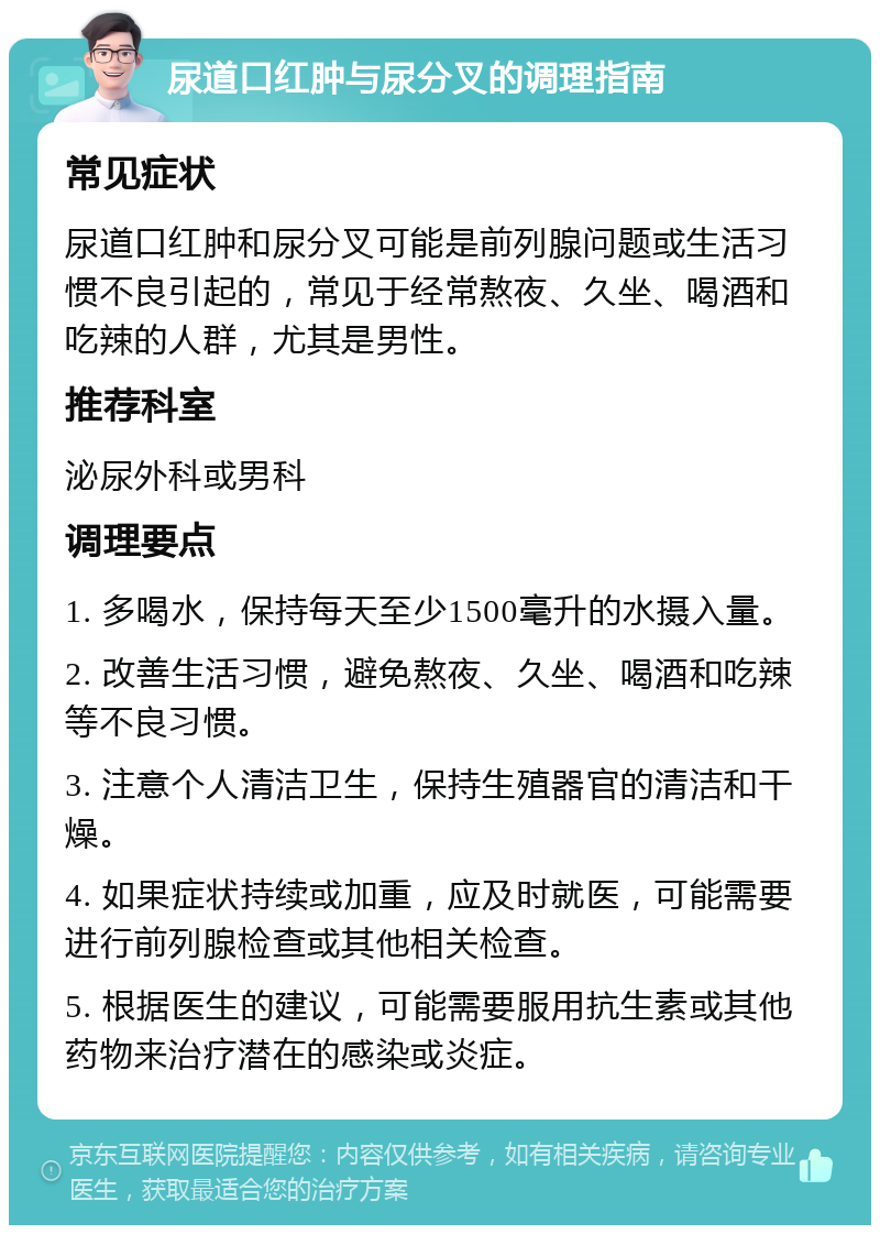 尿道口红肿与尿分叉的调理指南 常见症状 尿道口红肿和尿分叉可能是前列腺问题或生活习惯不良引起的，常见于经常熬夜、久坐、喝酒和吃辣的人群，尤其是男性。 推荐科室 泌尿外科或男科 调理要点 1. 多喝水，保持每天至少1500毫升的水摄入量。 2. 改善生活习惯，避免熬夜、久坐、喝酒和吃辣等不良习惯。 3. 注意个人清洁卫生，保持生殖器官的清洁和干燥。 4. 如果症状持续或加重，应及时就医，可能需要进行前列腺检查或其他相关检查。 5. 根据医生的建议，可能需要服用抗生素或其他药物来治疗潜在的感染或炎症。