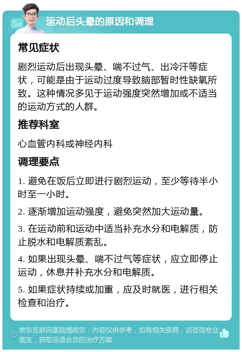 运动后头晕的原因和调理 常见症状 剧烈运动后出现头晕、喘不过气、出冷汗等症状，可能是由于运动过度导致脑部暂时性缺氧所致。这种情况多见于运动强度突然增加或不适当的运动方式的人群。 推荐科室 心血管内科或神经内科 调理要点 1. 避免在饭后立即进行剧烈运动，至少等待半小时至一小时。 2. 逐渐增加运动强度，避免突然加大运动量。 3. 在运动前和运动中适当补充水分和电解质，防止脱水和电解质紊乱。 4. 如果出现头晕、喘不过气等症状，应立即停止运动，休息并补充水分和电解质。 5. 如果症状持续或加重，应及时就医，进行相关检查和治疗。