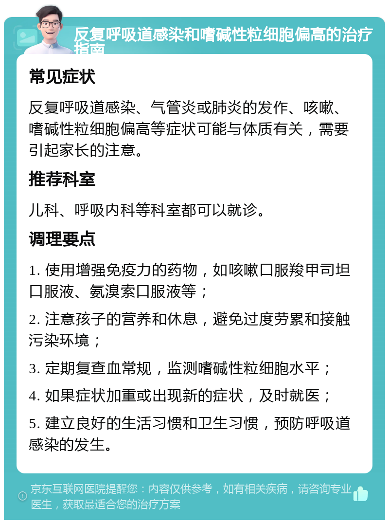 反复呼吸道感染和嗜碱性粒细胞偏高的治疗指南 常见症状 反复呼吸道感染、气管炎或肺炎的发作、咳嗽、嗜碱性粒细胞偏高等症状可能与体质有关，需要引起家长的注意。 推荐科室 儿科、呼吸内科等科室都可以就诊。 调理要点 1. 使用增强免疫力的药物，如咳嗽口服羧甲司坦口服液、氨溴索口服液等； 2. 注意孩子的营养和休息，避免过度劳累和接触污染环境； 3. 定期复查血常规，监测嗜碱性粒细胞水平； 4. 如果症状加重或出现新的症状，及时就医； 5. 建立良好的生活习惯和卫生习惯，预防呼吸道感染的发生。