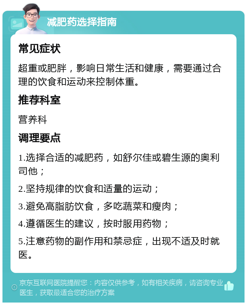 减肥药选择指南 常见症状 超重或肥胖，影响日常生活和健康，需要通过合理的饮食和运动来控制体重。 推荐科室 营养科 调理要点 1.选择合适的减肥药，如舒尔佳或碧生源的奥利司他； 2.坚持规律的饮食和适量的运动； 3.避免高脂肪饮食，多吃蔬菜和瘦肉； 4.遵循医生的建议，按时服用药物； 5.注意药物的副作用和禁忌症，出现不适及时就医。