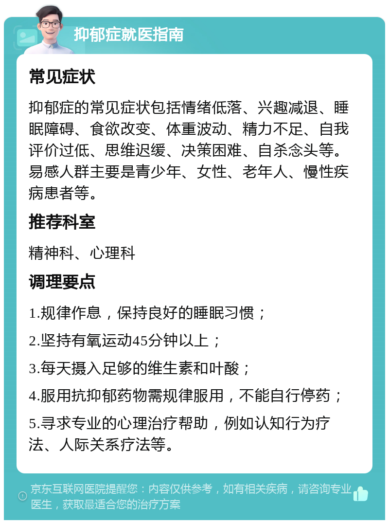 抑郁症就医指南 常见症状 抑郁症的常见症状包括情绪低落、兴趣减退、睡眠障碍、食欲改变、体重波动、精力不足、自我评价过低、思维迟缓、决策困难、自杀念头等。易感人群主要是青少年、女性、老年人、慢性疾病患者等。 推荐科室 精神科、心理科 调理要点 1.规律作息，保持良好的睡眠习惯； 2.坚持有氧运动45分钟以上； 3.每天摄入足够的维生素和叶酸； 4.服用抗抑郁药物需规律服用，不能自行停药； 5.寻求专业的心理治疗帮助，例如认知行为疗法、人际关系疗法等。