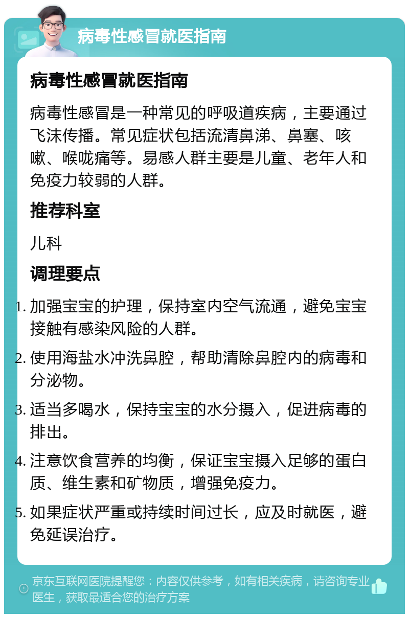 病毒性感冒就医指南 病毒性感冒就医指南 病毒性感冒是一种常见的呼吸道疾病，主要通过飞沫传播。常见症状包括流清鼻涕、鼻塞、咳嗽、喉咙痛等。易感人群主要是儿童、老年人和免疫力较弱的人群。 推荐科室 儿科 调理要点 加强宝宝的护理，保持室内空气流通，避免宝宝接触有感染风险的人群。 使用海盐水冲洗鼻腔，帮助清除鼻腔内的病毒和分泌物。 适当多喝水，保持宝宝的水分摄入，促进病毒的排出。 注意饮食营养的均衡，保证宝宝摄入足够的蛋白质、维生素和矿物质，增强免疫力。 如果症状严重或持续时间过长，应及时就医，避免延误治疗。