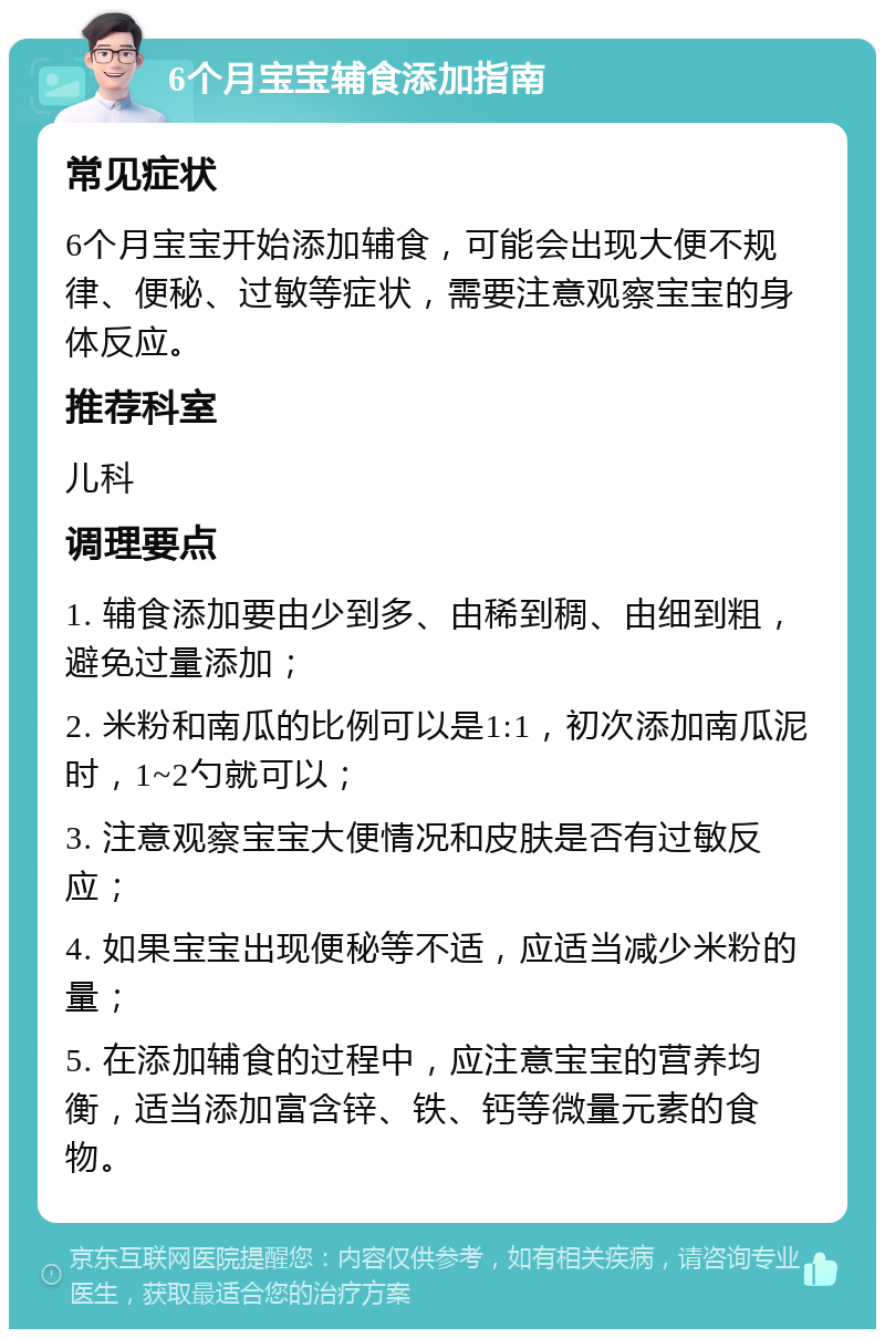 6个月宝宝辅食添加指南 常见症状 6个月宝宝开始添加辅食，可能会出现大便不规律、便秘、过敏等症状，需要注意观察宝宝的身体反应。 推荐科室 儿科 调理要点 1. 辅食添加要由少到多、由稀到稠、由细到粗，避免过量添加； 2. 米粉和南瓜的比例可以是1:1，初次添加南瓜泥时，1~2勺就可以； 3. 注意观察宝宝大便情况和皮肤是否有过敏反应； 4. 如果宝宝出现便秘等不适，应适当减少米粉的量； 5. 在添加辅食的过程中，应注意宝宝的营养均衡，适当添加富含锌、铁、钙等微量元素的食物。