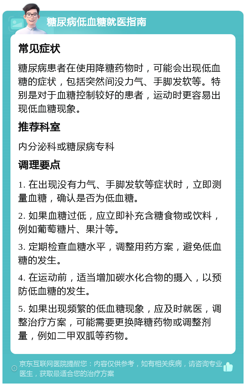 糖尿病低血糖就医指南 常见症状 糖尿病患者在使用降糖药物时，可能会出现低血糖的症状，包括突然间没力气、手脚发软等。特别是对于血糖控制较好的患者，运动时更容易出现低血糖现象。 推荐科室 内分泌科或糖尿病专科 调理要点 1. 在出现没有力气、手脚发软等症状时，立即测量血糖，确认是否为低血糖。 2. 如果血糖过低，应立即补充含糖食物或饮料，例如葡萄糖片、果汁等。 3. 定期检查血糖水平，调整用药方案，避免低血糖的发生。 4. 在运动前，适当增加碳水化合物的摄入，以预防低血糖的发生。 5. 如果出现频繁的低血糖现象，应及时就医，调整治疗方案，可能需要更换降糖药物或调整剂量，例如二甲双胍等药物。