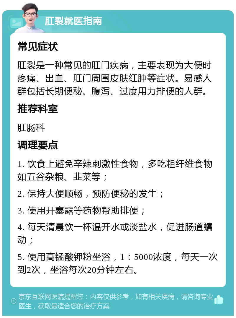 肛裂就医指南 常见症状 肛裂是一种常见的肛门疾病，主要表现为大便时疼痛、出血、肛门周围皮肤红肿等症状。易感人群包括长期便秘、腹泻、过度用力排便的人群。 推荐科室 肛肠科 调理要点 1. 饮食上避免辛辣刺激性食物，多吃粗纤维食物如五谷杂粮、韭菜等； 2. 保持大便顺畅，预防便秘的发生； 3. 使用开塞露等药物帮助排便； 4. 每天清晨饮一杯温开水或淡盐水，促进肠道蠕动； 5. 使用高锰酸钾粉坐浴，1：5000浓度，每天一次到2次，坐浴每次20分钟左右。