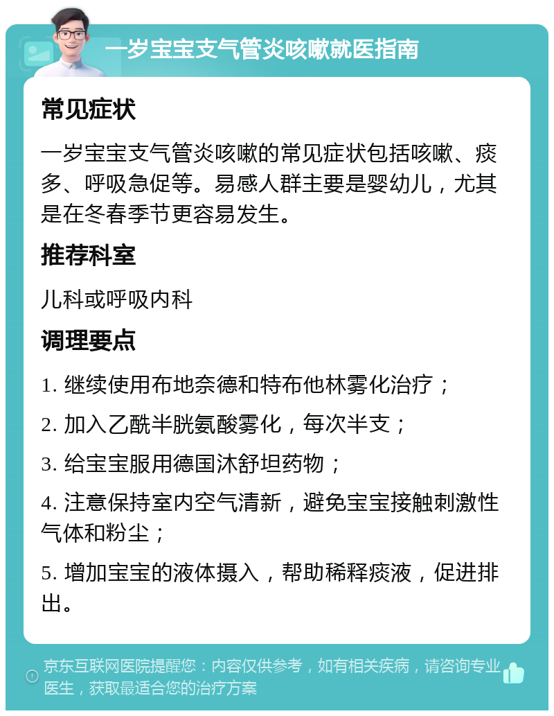 一岁宝宝支气管炎咳嗽就医指南 常见症状 一岁宝宝支气管炎咳嗽的常见症状包括咳嗽、痰多、呼吸急促等。易感人群主要是婴幼儿，尤其是在冬春季节更容易发生。 推荐科室 儿科或呼吸内科 调理要点 1. 继续使用布地奈德和特布他林雾化治疗； 2. 加入乙酰半胱氨酸雾化，每次半支； 3. 给宝宝服用德国沐舒坦药物； 4. 注意保持室内空气清新，避免宝宝接触刺激性气体和粉尘； 5. 增加宝宝的液体摄入，帮助稀释痰液，促进排出。