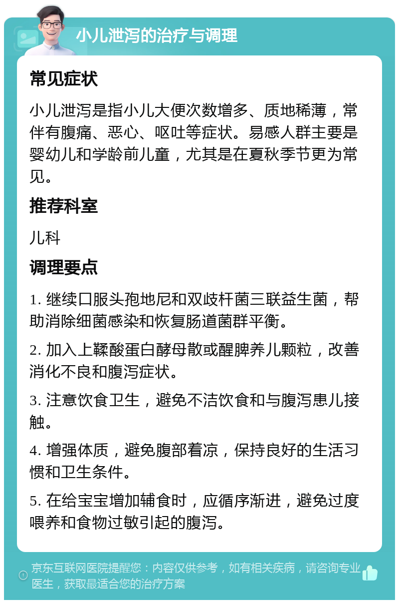 小儿泄泻的治疗与调理 常见症状 小儿泄泻是指小儿大便次数增多、质地稀薄，常伴有腹痛、恶心、呕吐等症状。易感人群主要是婴幼儿和学龄前儿童，尤其是在夏秋季节更为常见。 推荐科室 儿科 调理要点 1. 继续口服头孢地尼和双歧杆菌三联益生菌，帮助消除细菌感染和恢复肠道菌群平衡。 2. 加入上鞣酸蛋白酵母散或醒脾养儿颗粒，改善消化不良和腹泻症状。 3. 注意饮食卫生，避免不洁饮食和与腹泻患儿接触。 4. 增强体质，避免腹部着凉，保持良好的生活习惯和卫生条件。 5. 在给宝宝增加辅食时，应循序渐进，避免过度喂养和食物过敏引起的腹泻。