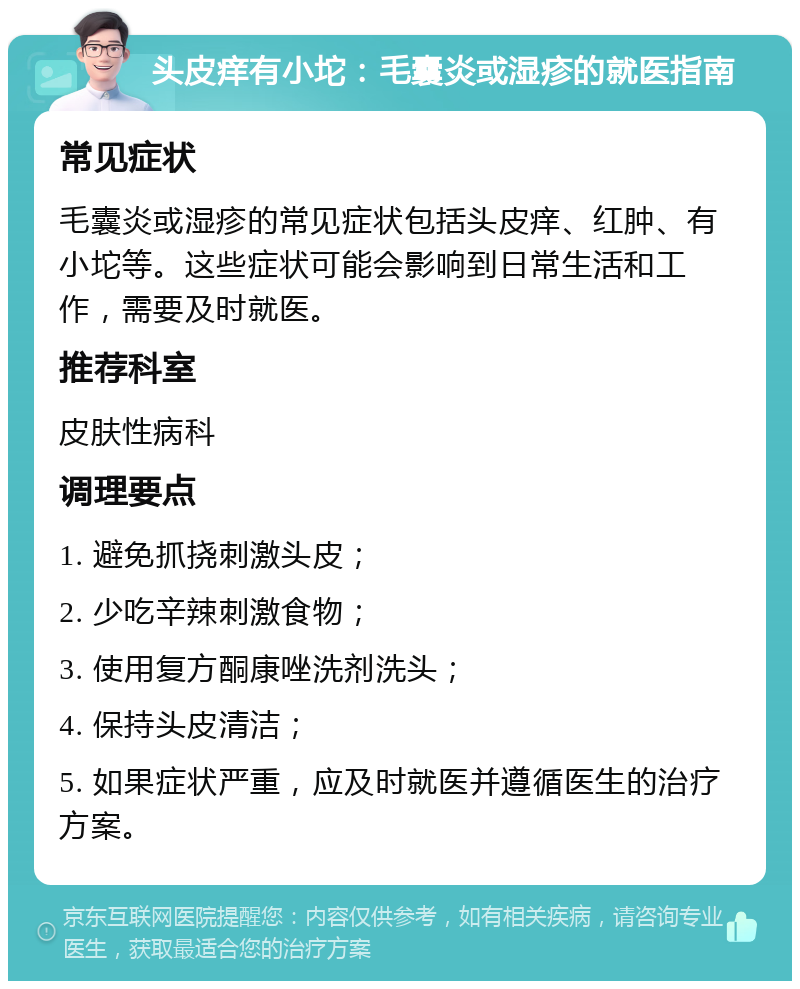 头皮痒有小坨：毛囊炎或湿疹的就医指南 常见症状 毛囊炎或湿疹的常见症状包括头皮痒、红肿、有小坨等。这些症状可能会影响到日常生活和工作，需要及时就医。 推荐科室 皮肤性病科 调理要点 1. 避免抓挠刺激头皮； 2. 少吃辛辣刺激食物； 3. 使用复方酮康唑洗剂洗头； 4. 保持头皮清洁； 5. 如果症状严重，应及时就医并遵循医生的治疗方案。