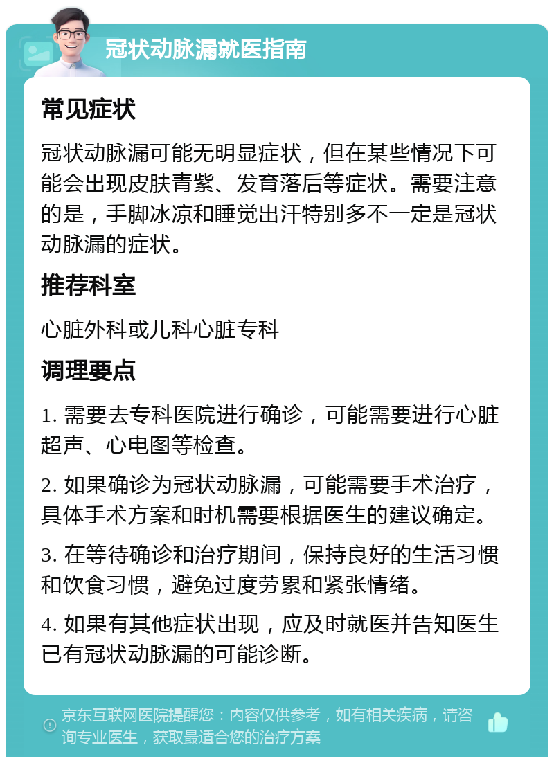 冠状动脉漏就医指南 常见症状 冠状动脉漏可能无明显症状，但在某些情况下可能会出现皮肤青紫、发育落后等症状。需要注意的是，手脚冰凉和睡觉出汗特别多不一定是冠状动脉漏的症状。 推荐科室 心脏外科或儿科心脏专科 调理要点 1. 需要去专科医院进行确诊，可能需要进行心脏超声、心电图等检查。 2. 如果确诊为冠状动脉漏，可能需要手术治疗，具体手术方案和时机需要根据医生的建议确定。 3. 在等待确诊和治疗期间，保持良好的生活习惯和饮食习惯，避免过度劳累和紧张情绪。 4. 如果有其他症状出现，应及时就医并告知医生已有冠状动脉漏的可能诊断。