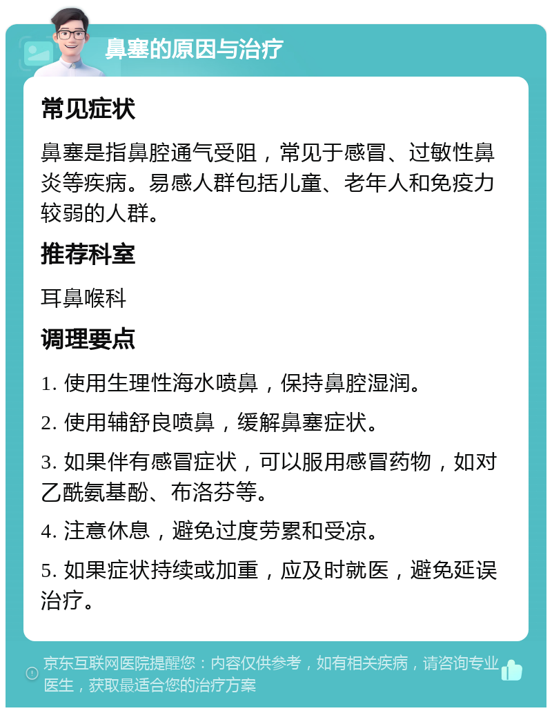 鼻塞的原因与治疗 常见症状 鼻塞是指鼻腔通气受阻，常见于感冒、过敏性鼻炎等疾病。易感人群包括儿童、老年人和免疫力较弱的人群。 推荐科室 耳鼻喉科 调理要点 1. 使用生理性海水喷鼻，保持鼻腔湿润。 2. 使用辅舒良喷鼻，缓解鼻塞症状。 3. 如果伴有感冒症状，可以服用感冒药物，如对乙酰氨基酚、布洛芬等。 4. 注意休息，避免过度劳累和受凉。 5. 如果症状持续或加重，应及时就医，避免延误治疗。