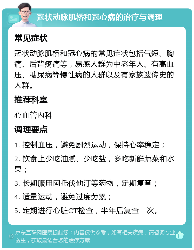 冠状动脉肌桥和冠心病的治疗与调理 常见症状 冠状动脉肌桥和冠心病的常见症状包括气短、胸痛、后背疼痛等，易感人群为中老年人、有高血压、糖尿病等慢性病的人群以及有家族遗传史的人群。 推荐科室 心血管内科 调理要点 1. 控制血压，避免剧烈运动，保持心率稳定； 2. 饮食上少吃油腻、少吃盐，多吃新鲜蔬菜和水果； 3. 长期服用阿托伐他汀等药物，定期复查； 4. 适量运动，避免过度劳累； 5. 定期进行心脏CT检查，半年后复查一次。