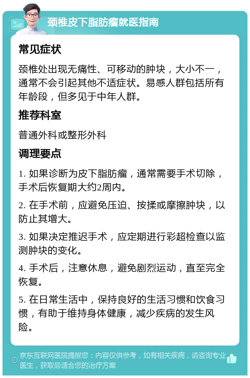 颈椎皮下脂肪瘤就医指南 常见症状 颈椎处出现无痛性、可移动的肿块，大小不一，通常不会引起其他不适症状。易感人群包括所有年龄段，但多见于中年人群。 推荐科室 普通外科或整形外科 调理要点 1. 如果诊断为皮下脂肪瘤，通常需要手术切除，手术后恢复期大约2周内。 2. 在手术前，应避免压迫、按揉或摩擦肿块，以防止其增大。 3. 如果决定推迟手术，应定期进行彩超检查以监测肿块的变化。 4. 手术后，注意休息，避免剧烈运动，直至完全恢复。 5. 在日常生活中，保持良好的生活习惯和饮食习惯，有助于维持身体健康，减少疾病的发生风险。