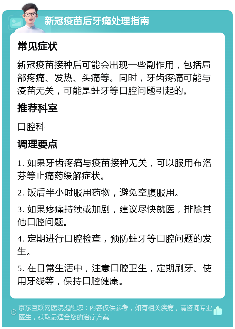 新冠疫苗后牙痛处理指南 常见症状 新冠疫苗接种后可能会出现一些副作用，包括局部疼痛、发热、头痛等。同时，牙齿疼痛可能与疫苗无关，可能是蛀牙等口腔问题引起的。 推荐科室 口腔科 调理要点 1. 如果牙齿疼痛与疫苗接种无关，可以服用布洛芬等止痛药缓解症状。 2. 饭后半小时服用药物，避免空腹服用。 3. 如果疼痛持续或加剧，建议尽快就医，排除其他口腔问题。 4. 定期进行口腔检查，预防蛀牙等口腔问题的发生。 5. 在日常生活中，注意口腔卫生，定期刷牙、使用牙线等，保持口腔健康。