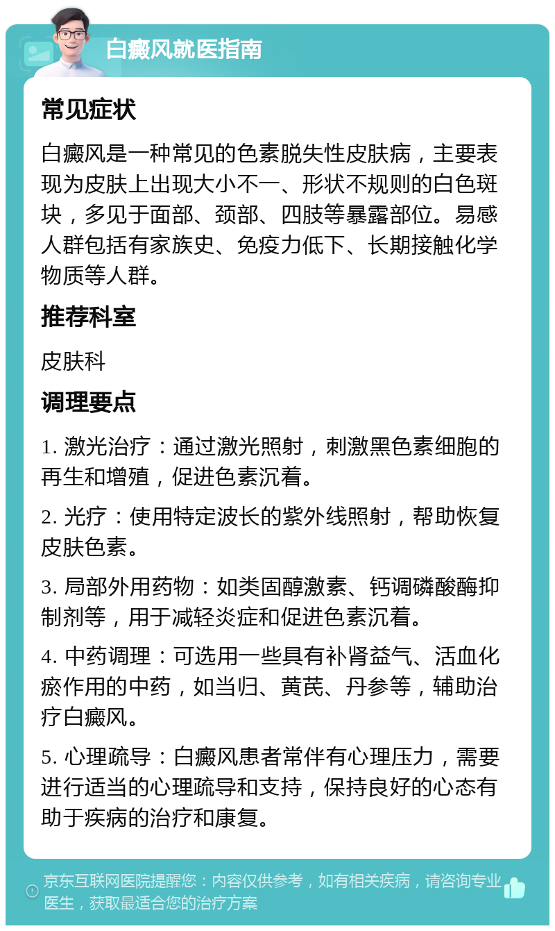 白癜风就医指南 常见症状 白癜风是一种常见的色素脱失性皮肤病，主要表现为皮肤上出现大小不一、形状不规则的白色斑块，多见于面部、颈部、四肢等暴露部位。易感人群包括有家族史、免疫力低下、长期接触化学物质等人群。 推荐科室 皮肤科 调理要点 1. 激光治疗：通过激光照射，刺激黑色素细胞的再生和增殖，促进色素沉着。 2. 光疗：使用特定波长的紫外线照射，帮助恢复皮肤色素。 3. 局部外用药物：如类固醇激素、钙调磷酸酶抑制剂等，用于减轻炎症和促进色素沉着。 4. 中药调理：可选用一些具有补肾益气、活血化瘀作用的中药，如当归、黄芪、丹参等，辅助治疗白癜风。 5. 心理疏导：白癜风患者常伴有心理压力，需要进行适当的心理疏导和支持，保持良好的心态有助于疾病的治疗和康复。