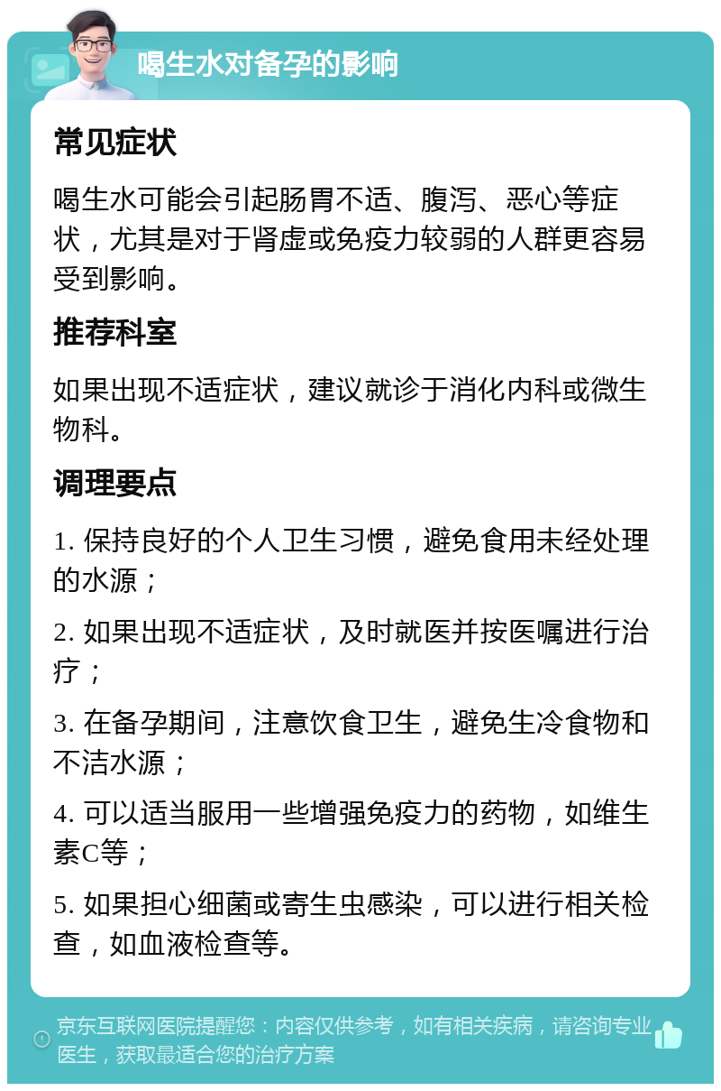 喝生水对备孕的影响 常见症状 喝生水可能会引起肠胃不适、腹泻、恶心等症状，尤其是对于肾虚或免疫力较弱的人群更容易受到影响。 推荐科室 如果出现不适症状，建议就诊于消化内科或微生物科。 调理要点 1. 保持良好的个人卫生习惯，避免食用未经处理的水源； 2. 如果出现不适症状，及时就医并按医嘱进行治疗； 3. 在备孕期间，注意饮食卫生，避免生冷食物和不洁水源； 4. 可以适当服用一些增强免疫力的药物，如维生素C等； 5. 如果担心细菌或寄生虫感染，可以进行相关检查，如血液检查等。