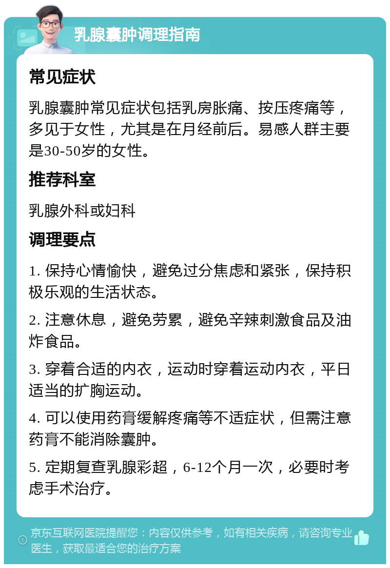 乳腺囊肿调理指南 常见症状 乳腺囊肿常见症状包括乳房胀痛、按压疼痛等，多见于女性，尤其是在月经前后。易感人群主要是30-50岁的女性。 推荐科室 乳腺外科或妇科 调理要点 1. 保持心情愉快，避免过分焦虑和紧张，保持积极乐观的生活状态。 2. 注意休息，避免劳累，避免辛辣刺激食品及油炸食品。 3. 穿着合适的内衣，运动时穿着运动内衣，平日适当的扩胸运动。 4. 可以使用药膏缓解疼痛等不适症状，但需注意药膏不能消除囊肿。 5. 定期复查乳腺彩超，6-12个月一次，必要时考虑手术治疗。