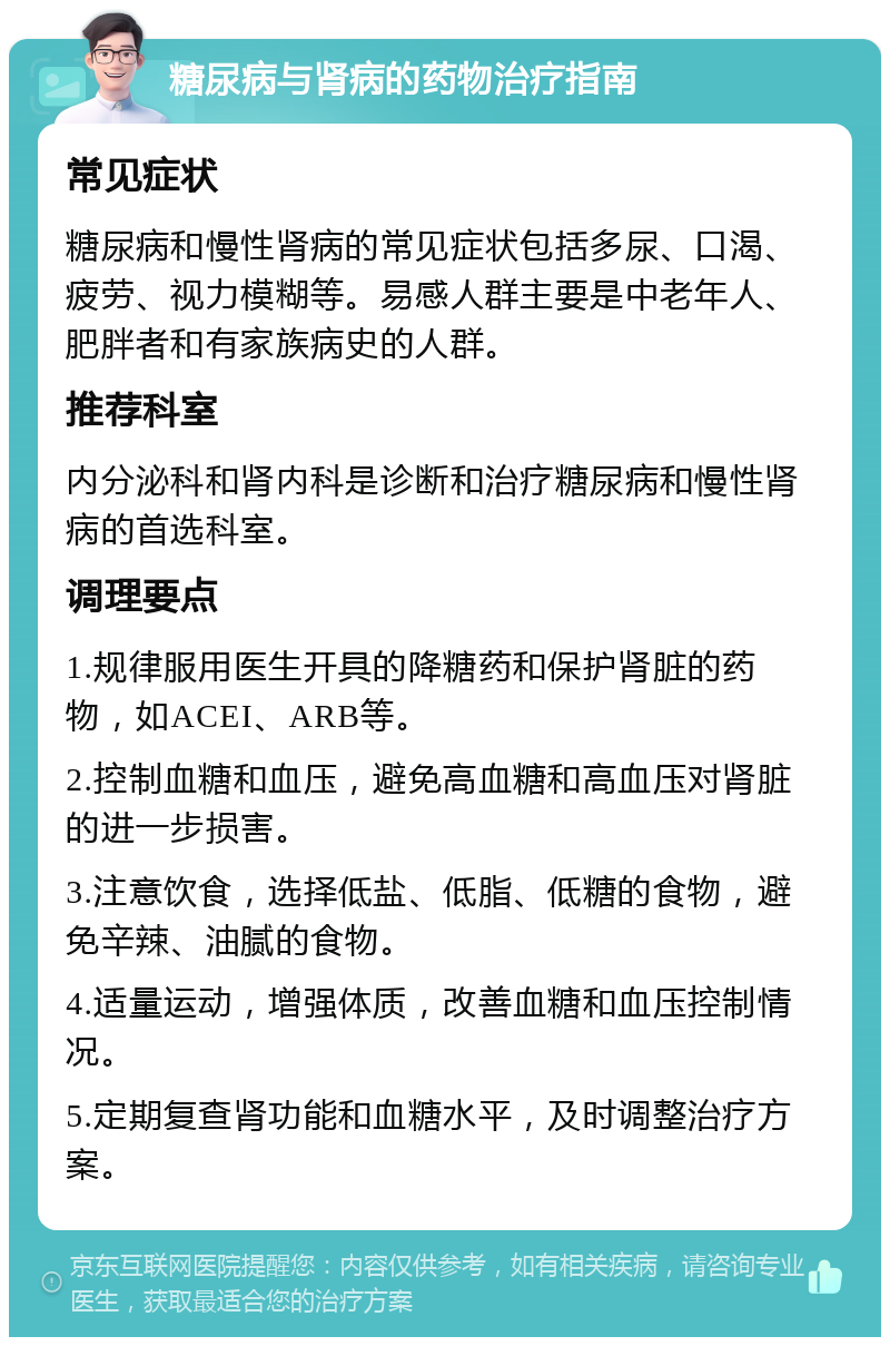 糖尿病与肾病的药物治疗指南 常见症状 糖尿病和慢性肾病的常见症状包括多尿、口渴、疲劳、视力模糊等。易感人群主要是中老年人、肥胖者和有家族病史的人群。 推荐科室 内分泌科和肾内科是诊断和治疗糖尿病和慢性肾病的首选科室。 调理要点 1.规律服用医生开具的降糖药和保护肾脏的药物，如ACEI、ARB等。 2.控制血糖和血压，避免高血糖和高血压对肾脏的进一步损害。 3.注意饮食，选择低盐、低脂、低糖的食物，避免辛辣、油腻的食物。 4.适量运动，增强体质，改善血糖和血压控制情况。 5.定期复查肾功能和血糖水平，及时调整治疗方案。