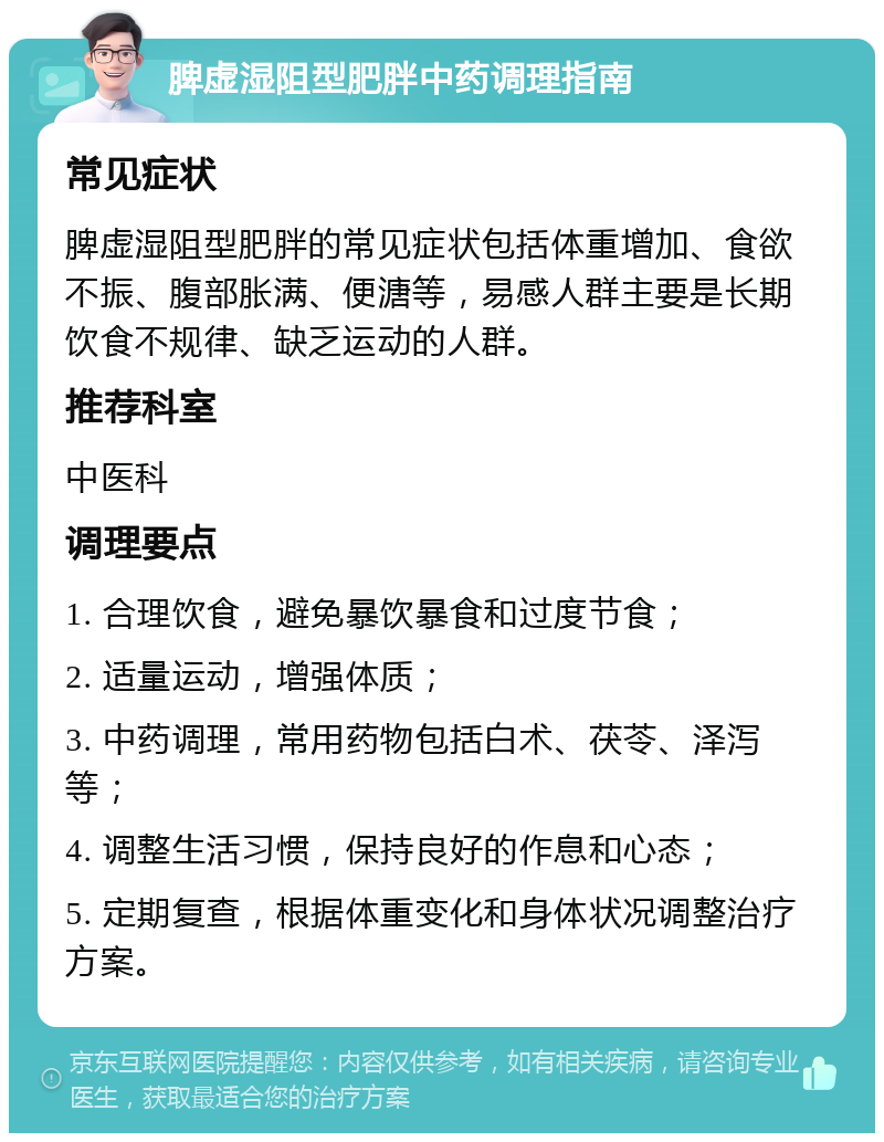 脾虚湿阻型肥胖中药调理指南 常见症状 脾虚湿阻型肥胖的常见症状包括体重增加、食欲不振、腹部胀满、便溏等，易感人群主要是长期饮食不规律、缺乏运动的人群。 推荐科室 中医科 调理要点 1. 合理饮食，避免暴饮暴食和过度节食； 2. 适量运动，增强体质； 3. 中药调理，常用药物包括白术、茯苓、泽泻等； 4. 调整生活习惯，保持良好的作息和心态； 5. 定期复查，根据体重变化和身体状况调整治疗方案。