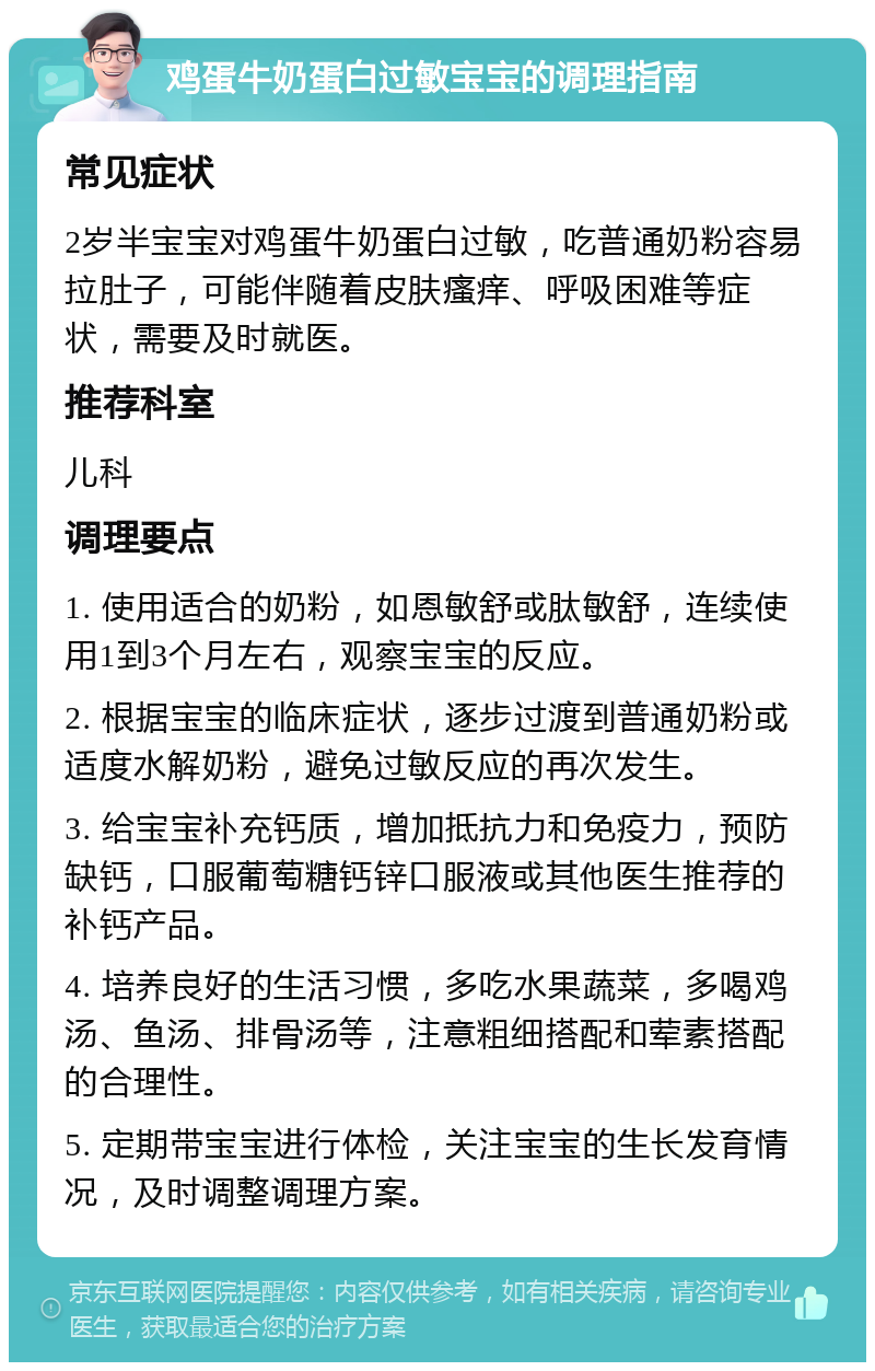 鸡蛋牛奶蛋白过敏宝宝的调理指南 常见症状 2岁半宝宝对鸡蛋牛奶蛋白过敏，吃普通奶粉容易拉肚子，可能伴随着皮肤瘙痒、呼吸困难等症状，需要及时就医。 推荐科室 儿科 调理要点 1. 使用适合的奶粉，如恩敏舒或肽敏舒，连续使用1到3个月左右，观察宝宝的反应。 2. 根据宝宝的临床症状，逐步过渡到普通奶粉或适度水解奶粉，避免过敏反应的再次发生。 3. 给宝宝补充钙质，增加抵抗力和免疫力，预防缺钙，口服葡萄糖钙锌口服液或其他医生推荐的补钙产品。 4. 培养良好的生活习惯，多吃水果蔬菜，多喝鸡汤、鱼汤、排骨汤等，注意粗细搭配和荤素搭配的合理性。 5. 定期带宝宝进行体检，关注宝宝的生长发育情况，及时调整调理方案。