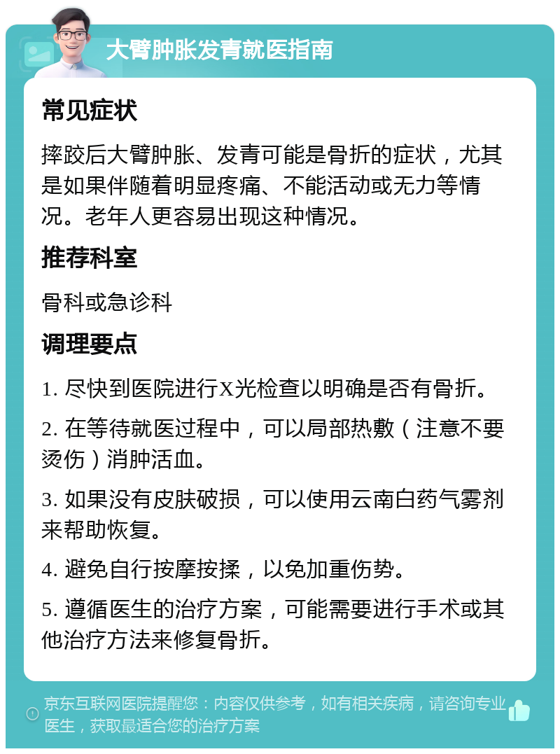 大臂肿胀发青就医指南 常见症状 摔跤后大臂肿胀、发青可能是骨折的症状，尤其是如果伴随着明显疼痛、不能活动或无力等情况。老年人更容易出现这种情况。 推荐科室 骨科或急诊科 调理要点 1. 尽快到医院进行X光检查以明确是否有骨折。 2. 在等待就医过程中，可以局部热敷（注意不要烫伤）消肿活血。 3. 如果没有皮肤破损，可以使用云南白药气雾剂来帮助恢复。 4. 避免自行按摩按揉，以免加重伤势。 5. 遵循医生的治疗方案，可能需要进行手术或其他治疗方法来修复骨折。