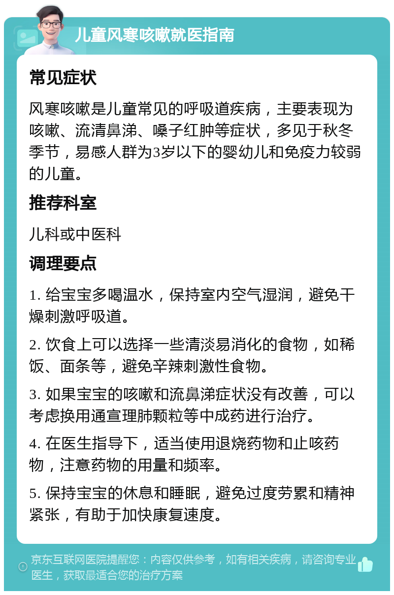 儿童风寒咳嗽就医指南 常见症状 风寒咳嗽是儿童常见的呼吸道疾病，主要表现为咳嗽、流清鼻涕、嗓子红肿等症状，多见于秋冬季节，易感人群为3岁以下的婴幼儿和免疫力较弱的儿童。 推荐科室 儿科或中医科 调理要点 1. 给宝宝多喝温水，保持室内空气湿润，避免干燥刺激呼吸道。 2. 饮食上可以选择一些清淡易消化的食物，如稀饭、面条等，避免辛辣刺激性食物。 3. 如果宝宝的咳嗽和流鼻涕症状没有改善，可以考虑换用通宣理肺颗粒等中成药进行治疗。 4. 在医生指导下，适当使用退烧药物和止咳药物，注意药物的用量和频率。 5. 保持宝宝的休息和睡眠，避免过度劳累和精神紧张，有助于加快康复速度。