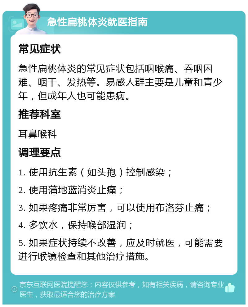 急性扁桃体炎就医指南 常见症状 急性扁桃体炎的常见症状包括咽喉痛、吞咽困难、咽干、发热等。易感人群主要是儿童和青少年，但成年人也可能患病。 推荐科室 耳鼻喉科 调理要点 1. 使用抗生素（如头孢）控制感染； 2. 使用蒲地蓝消炎止痛； 3. 如果疼痛非常厉害，可以使用布洛芬止痛； 4. 多饮水，保持喉部湿润； 5. 如果症状持续不改善，应及时就医，可能需要进行喉镜检查和其他治疗措施。