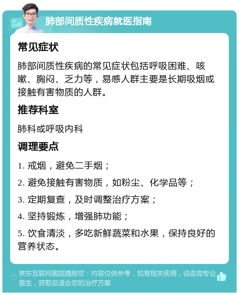 肺部间质性疾病就医指南 常见症状 肺部间质性疾病的常见症状包括呼吸困难、咳嗽、胸闷、乏力等，易感人群主要是长期吸烟或接触有害物质的人群。 推荐科室 肺科或呼吸内科 调理要点 1. 戒烟，避免二手烟； 2. 避免接触有害物质，如粉尘、化学品等； 3. 定期复查，及时调整治疗方案； 4. 坚持锻炼，增强肺功能； 5. 饮食清淡，多吃新鲜蔬菜和水果，保持良好的营养状态。