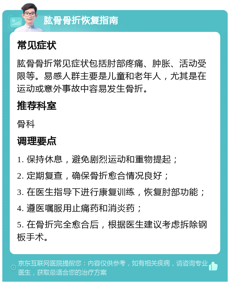 肱骨骨折恢复指南 常见症状 肱骨骨折常见症状包括肘部疼痛、肿胀、活动受限等。易感人群主要是儿童和老年人，尤其是在运动或意外事故中容易发生骨折。 推荐科室 骨科 调理要点 1. 保持休息，避免剧烈运动和重物提起； 2. 定期复查，确保骨折愈合情况良好； 3. 在医生指导下进行康复训练，恢复肘部功能； 4. 遵医嘱服用止痛药和消炎药； 5. 在骨折完全愈合后，根据医生建议考虑拆除钢板手术。