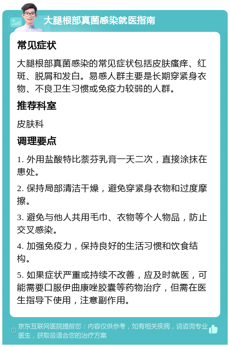 大腿根部真菌感染就医指南 常见症状 大腿根部真菌感染的常见症状包括皮肤瘙痒、红斑、脱屑和发白。易感人群主要是长期穿紧身衣物、不良卫生习惯或免疫力较弱的人群。 推荐科室 皮肤科 调理要点 1. 外用盐酸特比萘芬乳膏一天二次，直接涂抹在患处。 2. 保持局部清洁干燥，避免穿紧身衣物和过度摩擦。 3. 避免与他人共用毛巾、衣物等个人物品，防止交叉感染。 4. 加强免疫力，保持良好的生活习惯和饮食结构。 5. 如果症状严重或持续不改善，应及时就医，可能需要口服伊曲康唑胶囊等药物治疗，但需在医生指导下使用，注意副作用。