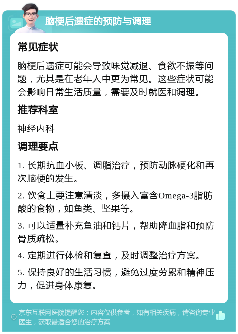 脑梗后遗症的预防与调理 常见症状 脑梗后遗症可能会导致味觉减退、食欲不振等问题，尤其是在老年人中更为常见。这些症状可能会影响日常生活质量，需要及时就医和调理。 推荐科室 神经内科 调理要点 1. 长期抗血小板、调脂治疗，预防动脉硬化和再次脑梗的发生。 2. 饮食上要注意清淡，多摄入富含Omega-3脂肪酸的食物，如鱼类、坚果等。 3. 可以适量补充鱼油和钙片，帮助降血脂和预防骨质疏松。 4. 定期进行体检和复查，及时调整治疗方案。 5. 保持良好的生活习惯，避免过度劳累和精神压力，促进身体康复。