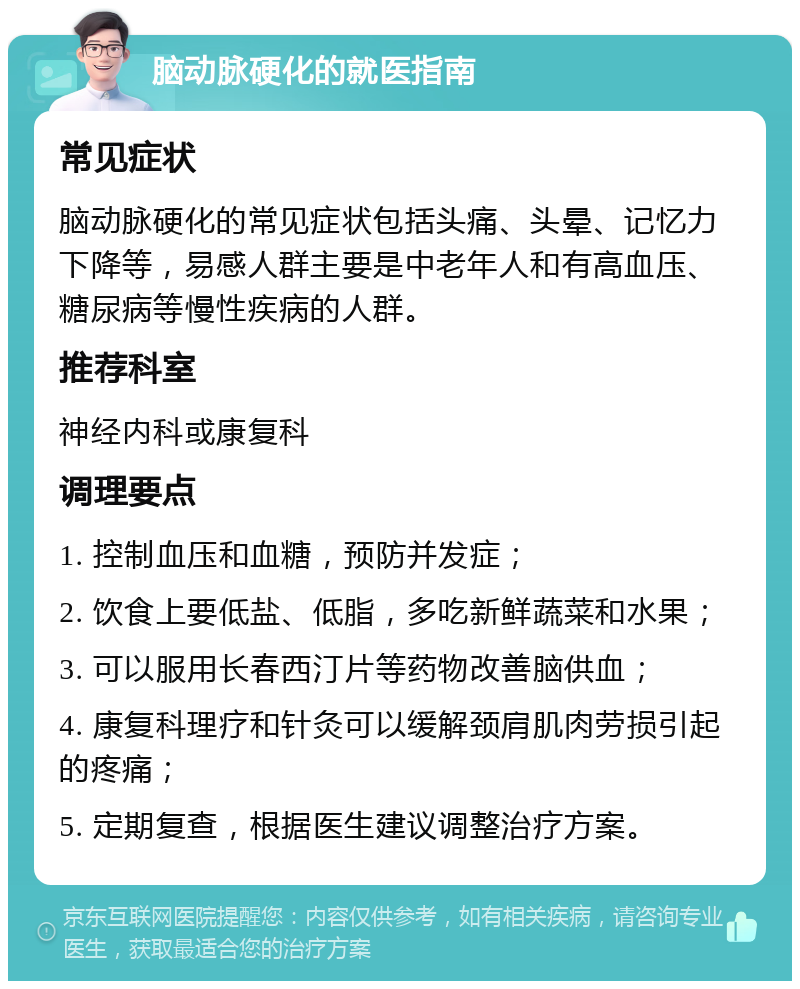 脑动脉硬化的就医指南 常见症状 脑动脉硬化的常见症状包括头痛、头晕、记忆力下降等，易感人群主要是中老年人和有高血压、糖尿病等慢性疾病的人群。 推荐科室 神经内科或康复科 调理要点 1. 控制血压和血糖，预防并发症； 2. 饮食上要低盐、低脂，多吃新鲜蔬菜和水果； 3. 可以服用长春西汀片等药物改善脑供血； 4. 康复科理疗和针灸可以缓解颈肩肌肉劳损引起的疼痛； 5. 定期复查，根据医生建议调整治疗方案。