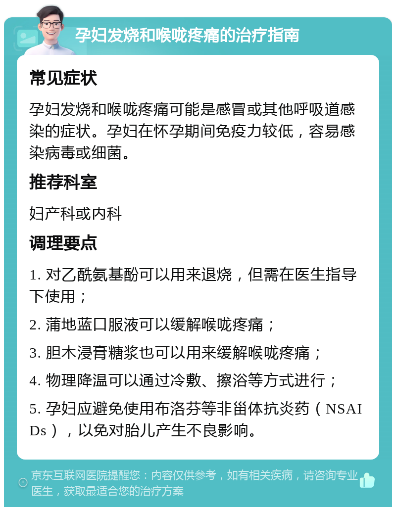 孕妇发烧和喉咙疼痛的治疗指南 常见症状 孕妇发烧和喉咙疼痛可能是感冒或其他呼吸道感染的症状。孕妇在怀孕期间免疫力较低，容易感染病毒或细菌。 推荐科室 妇产科或内科 调理要点 1. 对乙酰氨基酚可以用来退烧，但需在医生指导下使用； 2. 蒲地蓝口服液可以缓解喉咙疼痛； 3. 胆木浸膏糖浆也可以用来缓解喉咙疼痛； 4. 物理降温可以通过冷敷、擦浴等方式进行； 5. 孕妇应避免使用布洛芬等非甾体抗炎药（NSAIDs），以免对胎儿产生不良影响。