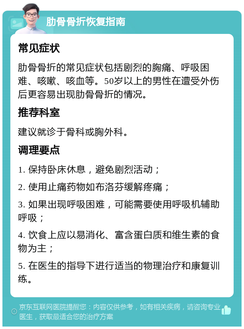 肋骨骨折恢复指南 常见症状 肋骨骨折的常见症状包括剧烈的胸痛、呼吸困难、咳嗽、咳血等。50岁以上的男性在遭受外伤后更容易出现肋骨骨折的情况。 推荐科室 建议就诊于骨科或胸外科。 调理要点 1. 保持卧床休息，避免剧烈活动； 2. 使用止痛药物如布洛芬缓解疼痛； 3. 如果出现呼吸困难，可能需要使用呼吸机辅助呼吸； 4. 饮食上应以易消化、富含蛋白质和维生素的食物为主； 5. 在医生的指导下进行适当的物理治疗和康复训练。