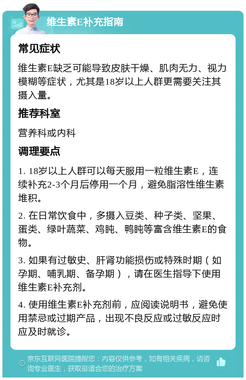 维生素E补充指南 常见症状 维生素E缺乏可能导致皮肤干燥、肌肉无力、视力模糊等症状，尤其是18岁以上人群更需要关注其摄入量。 推荐科室 营养科或内科 调理要点 1. 18岁以上人群可以每天服用一粒维生素E，连续补充2-3个月后停用一个月，避免脂溶性维生素堆积。 2. 在日常饮食中，多摄入豆类、种子类、坚果、蛋类、绿叶蔬菜、鸡盹、鸭盹等富含维生素E的食物。 3. 如果有过敏史、肝肾功能损伤或特殊时期（如孕期、哺乳期、备孕期），请在医生指导下使用维生素E补充剂。 4. 使用维生素E补充剂前，应阅读说明书，避免使用禁忌或过期产品，出现不良反应或过敏反应时应及时就诊。