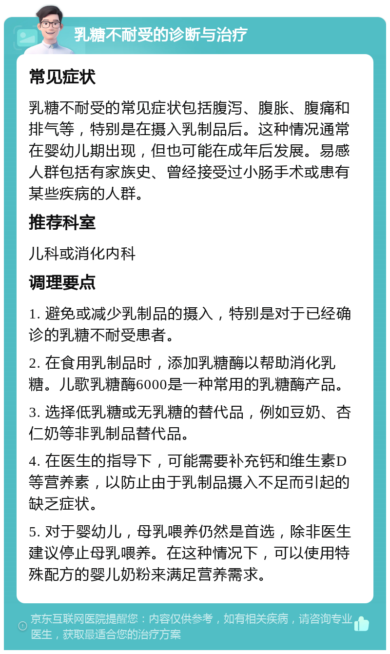 乳糖不耐受的诊断与治疗 常见症状 乳糖不耐受的常见症状包括腹泻、腹胀、腹痛和排气等，特别是在摄入乳制品后。这种情况通常在婴幼儿期出现，但也可能在成年后发展。易感人群包括有家族史、曾经接受过小肠手术或患有某些疾病的人群。 推荐科室 儿科或消化内科 调理要点 1. 避免或减少乳制品的摄入，特别是对于已经确诊的乳糖不耐受患者。 2. 在食用乳制品时，添加乳糖酶以帮助消化乳糖。儿歌乳糖酶6000是一种常用的乳糖酶产品。 3. 选择低乳糖或无乳糖的替代品，例如豆奶、杏仁奶等非乳制品替代品。 4. 在医生的指导下，可能需要补充钙和维生素D等营养素，以防止由于乳制品摄入不足而引起的缺乏症状。 5. 对于婴幼儿，母乳喂养仍然是首选，除非医生建议停止母乳喂养。在这种情况下，可以使用特殊配方的婴儿奶粉来满足营养需求。